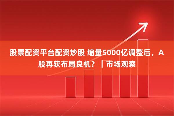 股票配资平台配资炒股 缩量5000亿调整后，A股再获布局良机？｜市场观察
