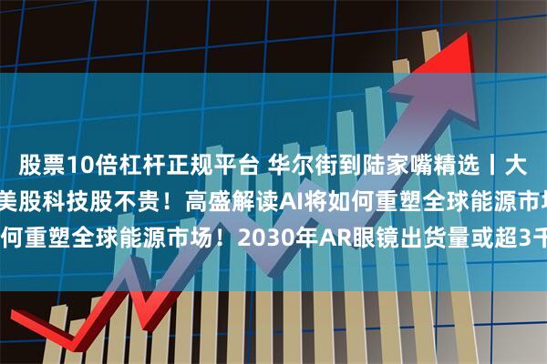 股票10倍杠杆正规平台 华尔街到陆家嘴精选丨大摩看涨美股 巴克莱称美股科技股不贵！高盛解读AI将如何重塑全球能源市场！2030年AR眼镜出货量或超3千万台