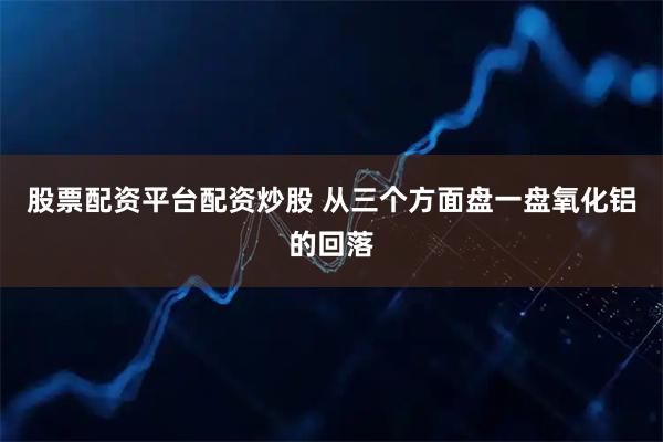 股票配资平台配资炒股 从三个方面盘一盘氧化铝的回落