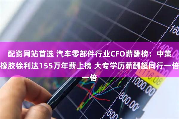 配资网站首选 汽车零部件行业CFO薪酬榜：中策橡胶徐利达155万年薪上榜 大专学历薪酬超同行一倍