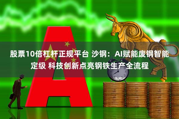 股票10倍杠杆正规平台 沙钢：AI赋能废钢智能定级 科技创新点亮钢铁生产全流程