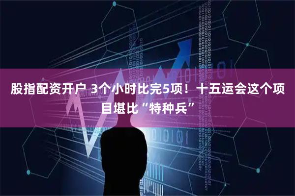股指配资开户 3个小时比完5项！十五运会这个项目堪比“特种兵”