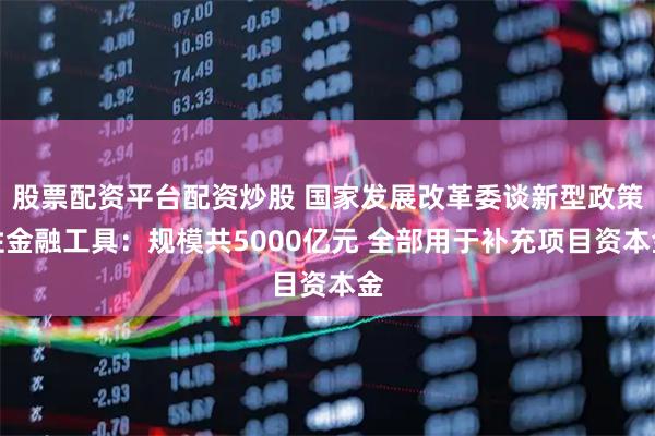 股票配资平台配资炒股 国家发展改革委谈新型政策性金融工具：规模共5000亿元 全部用于补充项目资本金