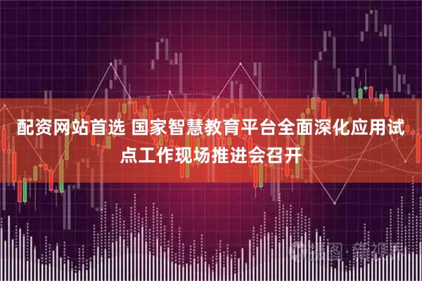 配资网站首选 国家智慧教育平台全面深化应用试点工作现场推进会召开