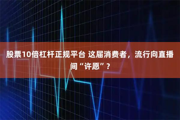股票10倍杠杆正规平台 这届消费者，流行向直播间“许愿”？