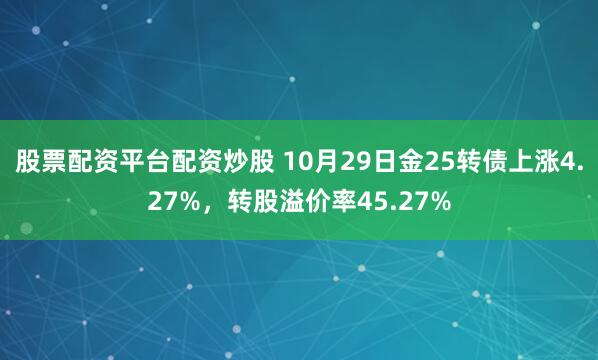 股票配资平台配资炒股 10月29日金25转债上涨4.27%，转股溢价率45.27%