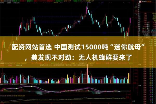 配资网站首选 中国测试15000吨“迷你航母”，美发现不对劲：无人机蜂群要来了
