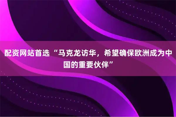 配资网站首选 “马克龙访华，希望确保欧洲成为中国的重要伙伴”