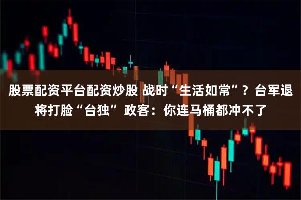 股票配资平台配资炒股 战时“生活如常”？台军退将打脸“台独” 政客：你连马桶都冲不了