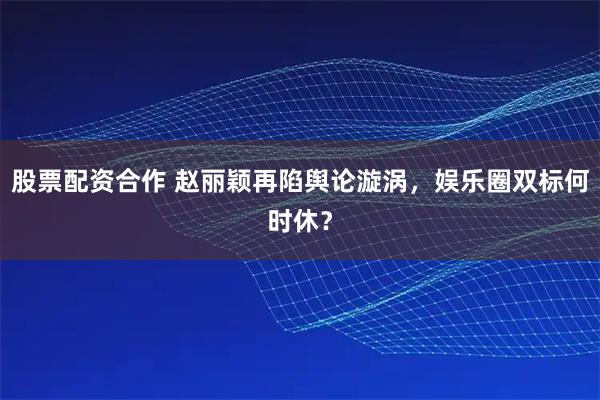 股票配资合作 赵丽颖再陷舆论漩涡，娱乐圈双标何时休？