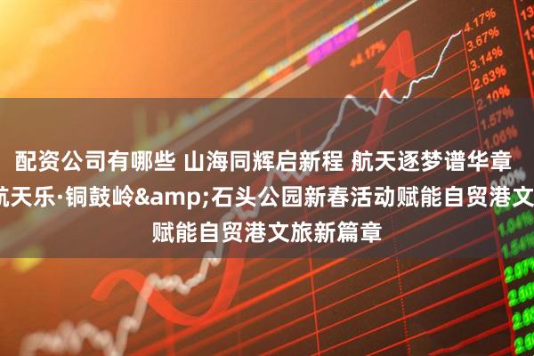 配资公司有哪些 山海同辉启新程 航天逐梦谱华章 ——文昌航天乐·铜鼓岭&石头公园新春活动赋能自贸港文旅新篇章