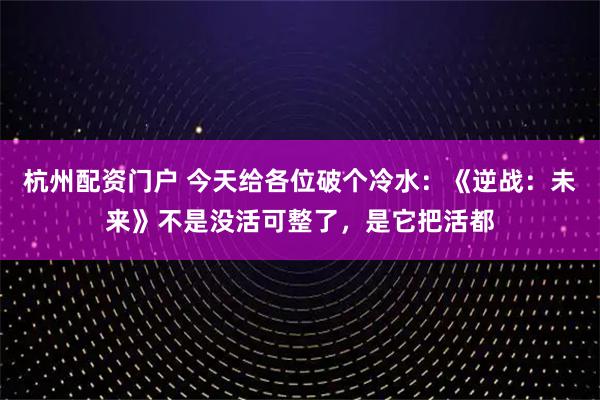 杭州配资门户 今天给各位破个冷水：《逆战：未来》不是没活可整了，是它把活都
