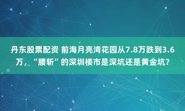 丹东股票配资 前海月亮湾花园从7.8万跌到3.6万，“腰斩”的深圳楼市是深坑还是黄金坑？