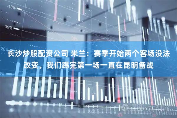 长沙炒股配资公司 米兰：赛季开始两个客场没法改变，我们踢完第一场一直在昆明备战