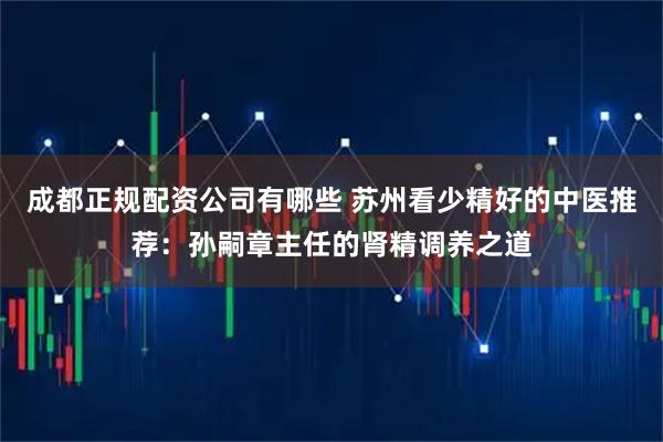 成都正规配资公司有哪些 苏州看少精好的中医推荐：孙嗣章主任的肾精调养之道