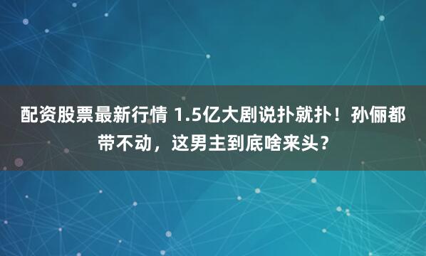 配资股票最新行情 1.5亿大剧说扑就扑!孙俪都带不动,这男主到底啥来头?