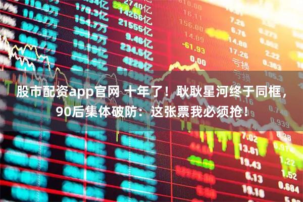 股市配资app官网 十年了!耿耿星河终于同框,90后集体破防:这张票我必须抢!