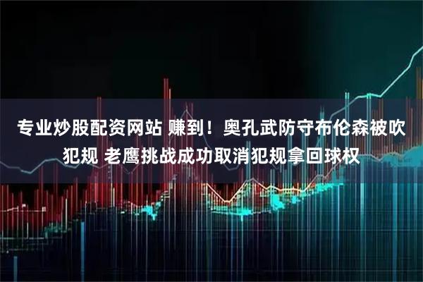 专业炒股配资网站 赚到！奥孔武防守布伦森被吹犯规 老鹰挑战成功取消犯规拿回球权