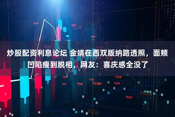 炒股配资利息论坛 金靖在西双版纳路透照，面颊凹陷瘦到脱相，网友：喜庆感全没了