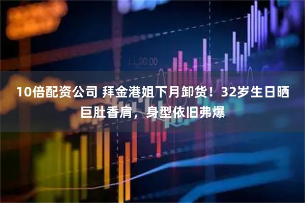 10倍配资公司 拜金港姐下月卸货！32岁生日晒巨肚香肩，身型依旧弗爆