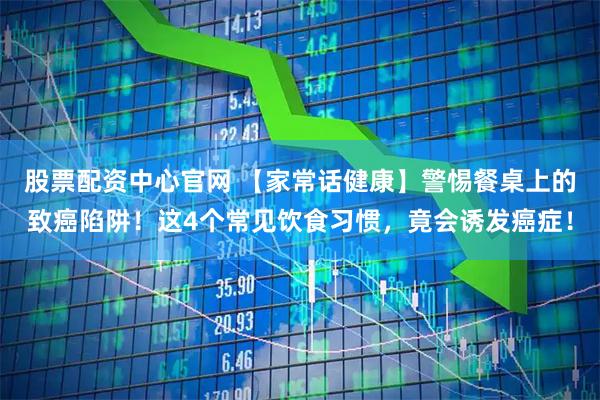 股票配资中心官网 【家常话健康】警惕餐桌上的致癌陷阱！这4个常见饮食习惯，竟会诱发癌症！