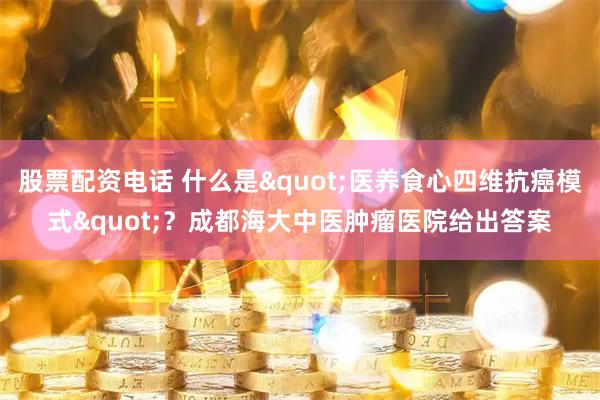 股票配资电话 什么是"医养食心四维抗癌模式"？成都海大中医肿瘤医院给出答案