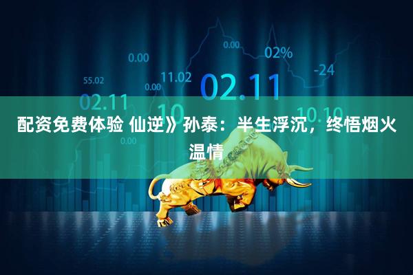 配资免费体验 仙逆》孙泰：半生浮沉，终悟烟火温情