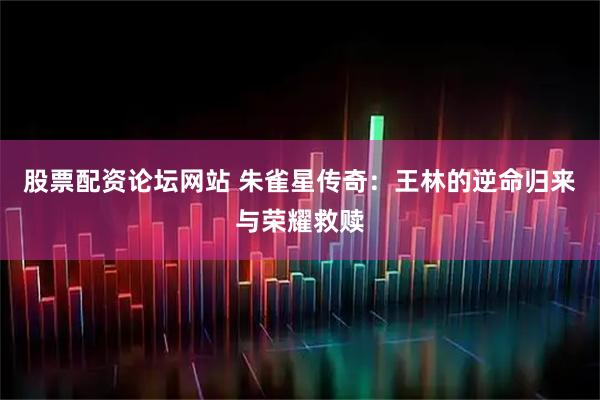 股票配资论坛网站 朱雀星传奇：王林的逆命归来与荣耀救赎