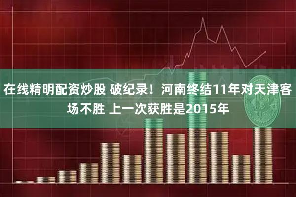在线精明配资炒股 破纪录！河南终结11年对天津客场不胜 上一次获胜是2015年
