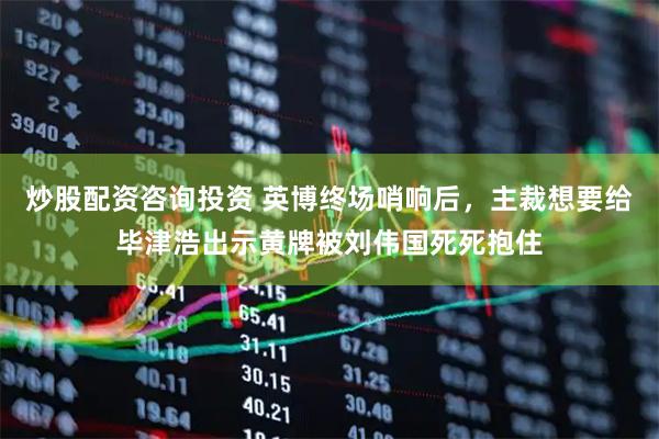 炒股配资咨询投资 英博终场哨响后，主裁想要给毕津浩出示黄牌被刘伟国死死抱住