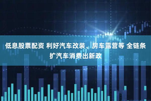 低息股票配资 利好汽车改装、房车露营等 全链条扩汽车消费出新政