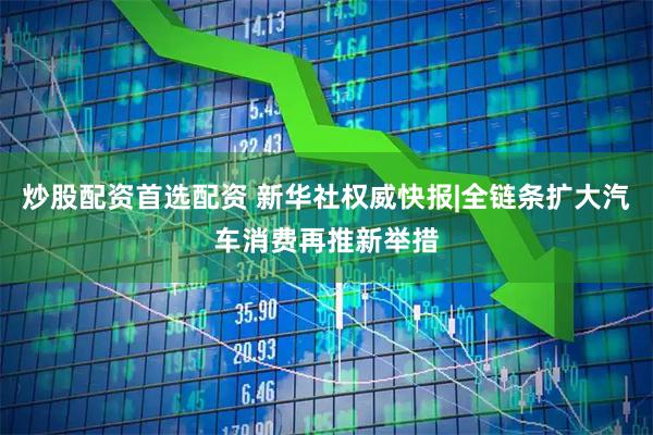 炒股配资首选配资 新华社权威快报|全链条扩大汽车消费再推新举措