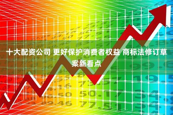 十大配资公司 更好保护消费者权益 商标法修订草案新看点